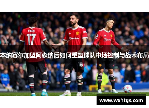 本纳赛尔加盟阿森纳后如何重塑球队中场控制与战术布局