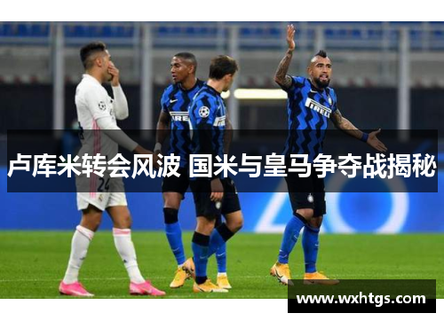 卢库米转会风波 国米与皇马争夺战揭秘