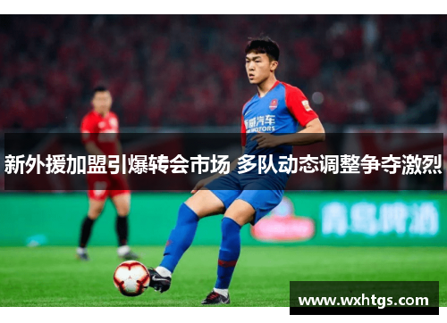 新外援加盟引爆转会市场 多队动态调整争夺激烈