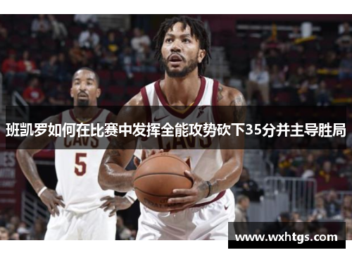 班凯罗如何在比赛中发挥全能攻势砍下35分并主导胜局