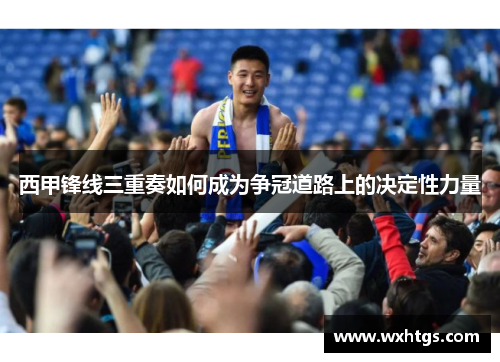 西甲锋线三重奏如何成为争冠道路上的决定性力量